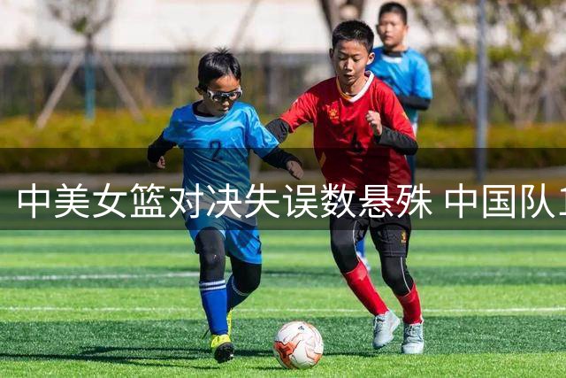 中美女篮对决失误数悬殊 中国队14次远高于美国队6次