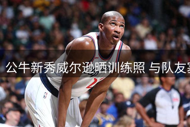 公牛新秀威尔逊晒训练照 与队友塞勒斯积极备战